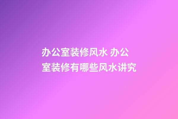 办公室装修风水 办公室装修有哪些风水讲究